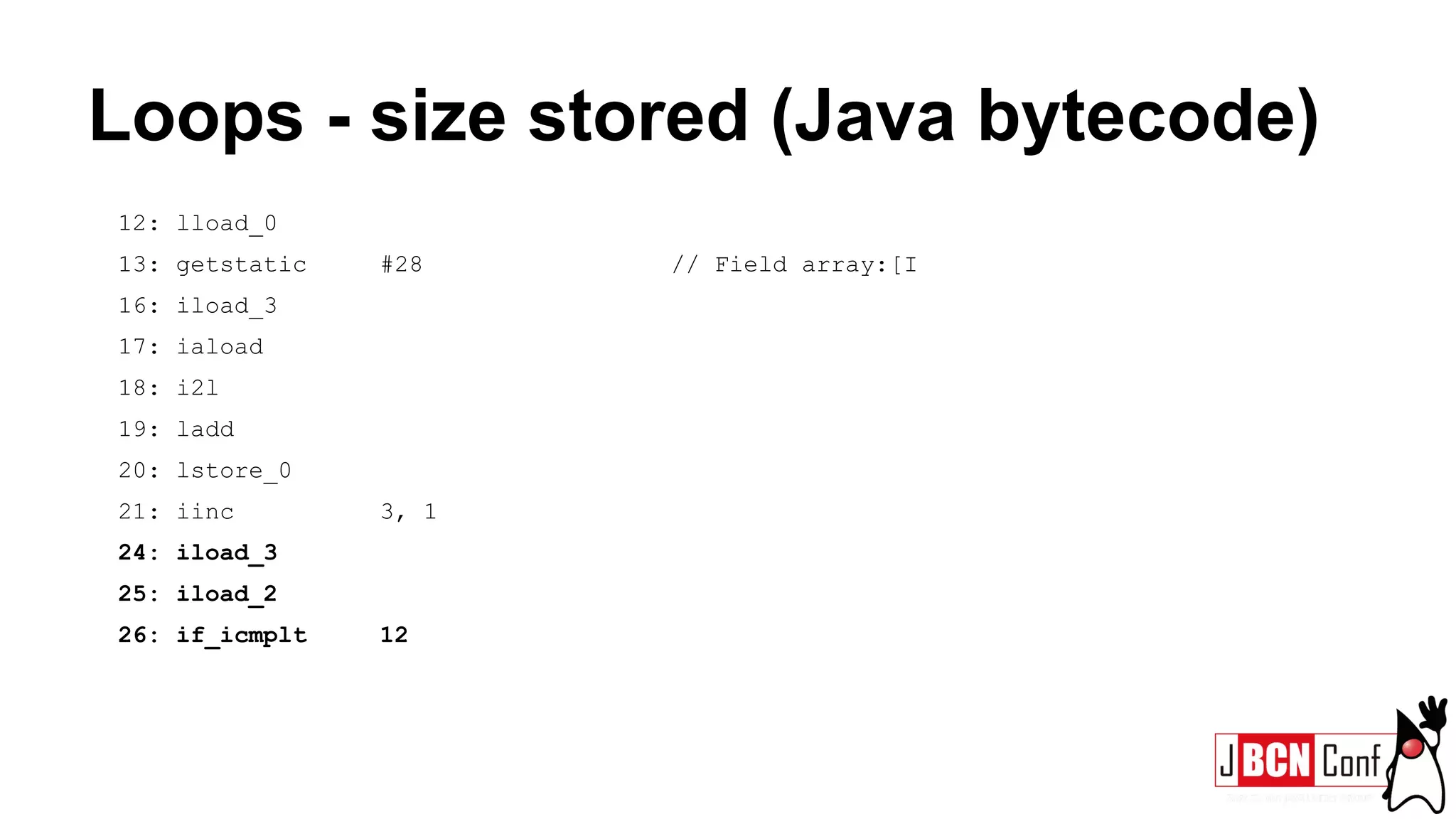 Loops - size stored (Java bytecode)
12: lload_0
13: getstatic #28 // Field array:[I
16: iload_3
17: iaload
18: i2l
19: ladd
20: lstore_0
21: iinc 3, 1
24: iload_3
25: iload_2
26: if_icmplt 12
 