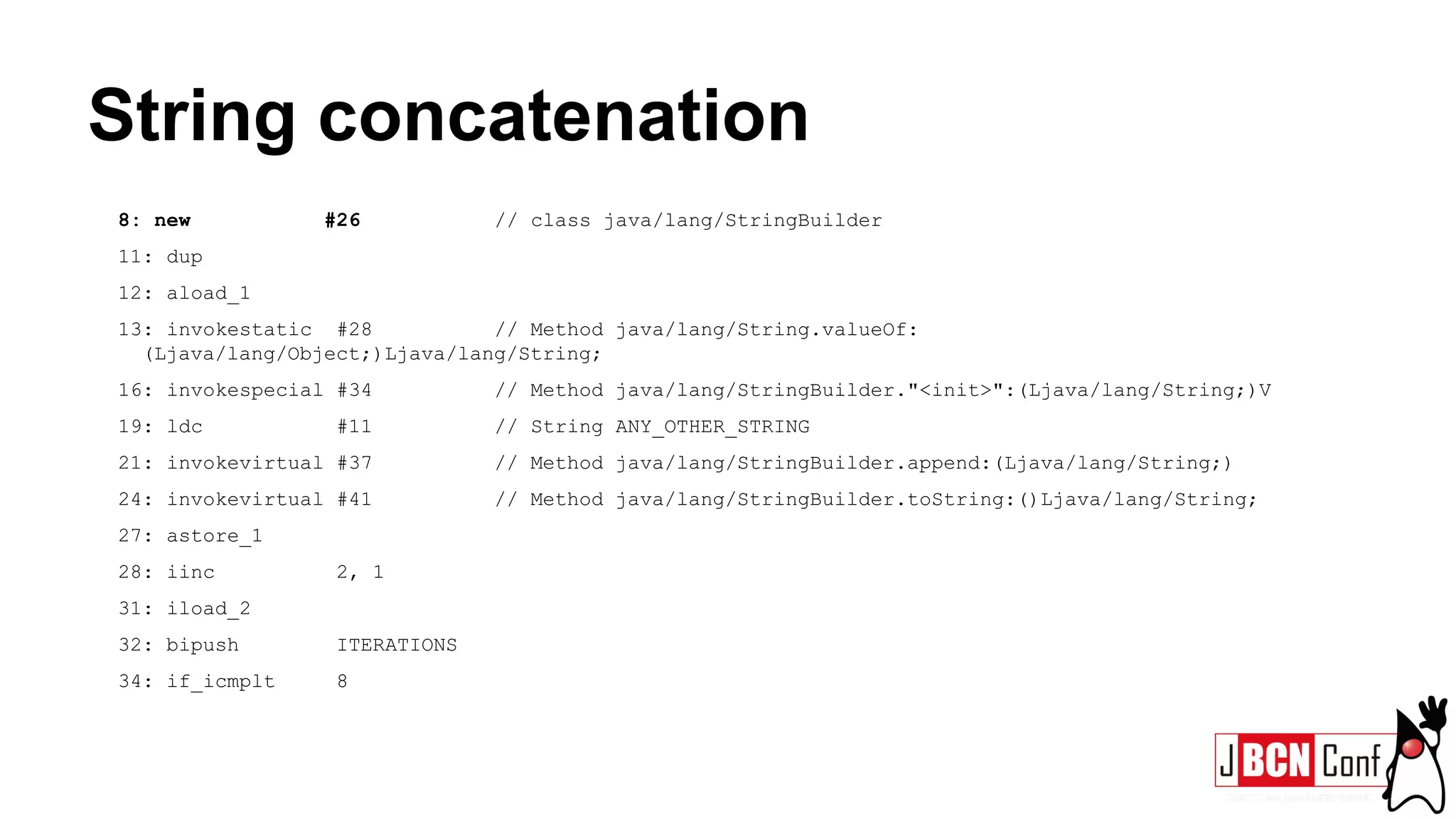 String concatenation
8: new #26 // class java/lang/StringBuilder
11: dup
12: aload_1
13: invokestatic #28 // Method java/lang/String.valueOf:
(Ljava/lang/Object;)Ljava/lang/String;
16: invokespecial #34 // Method java/lang/StringBuilder."<init>":(Ljava/lang/String;)V
19: ldc #11 // String ANY_OTHER_STRING
21: invokevirtual #37 // Method java/lang/StringBuilder.append:(Ljava/lang/String;)
24: invokevirtual #41 // Method java/lang/StringBuilder.toString:()Ljava/lang/String;
27: astore_1
28: iinc 2, 1
31: iload_2
32: bipush ITERATIONS
34: if_icmplt 8
 