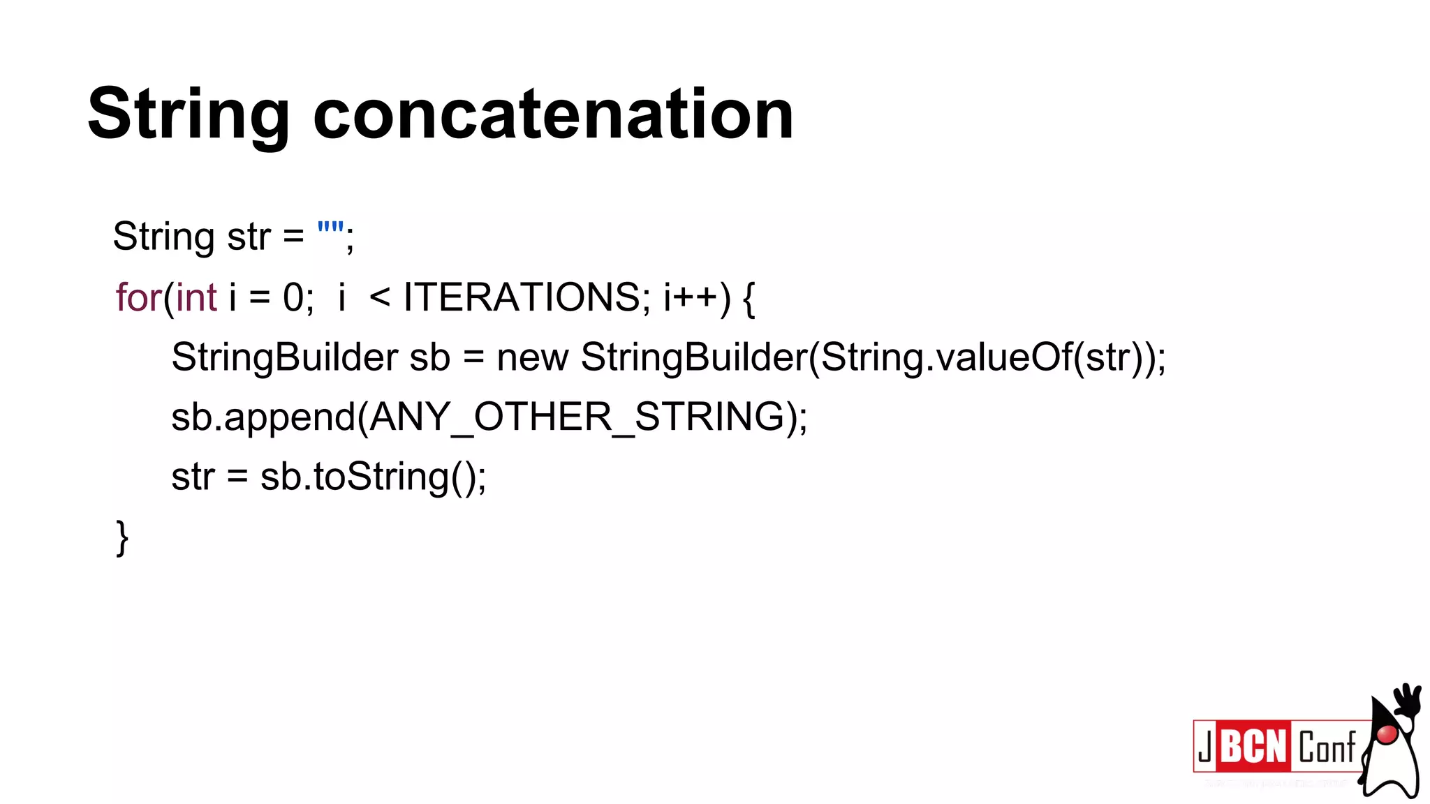 String concatenation
String str = "";
for(int i = 0; i < ITERATIONS; i++) {
StringBuilder sb = new StringBuilder(String.valueOf(str));
sb.append(ANY_OTHER_STRING);
str = sb.toString();
}
 