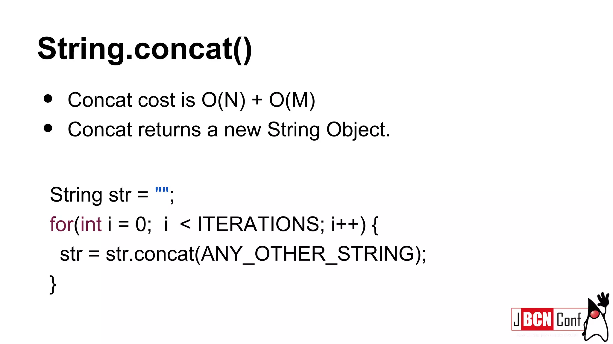 String.concat()
• Concat cost is O(N) + O(M)
• Concat returns a new String Object.
String str = "";
for(int i = 0; i < ITERATIONS; i++) {
str = str.concat(ANY_OTHER_STRING);
}
 