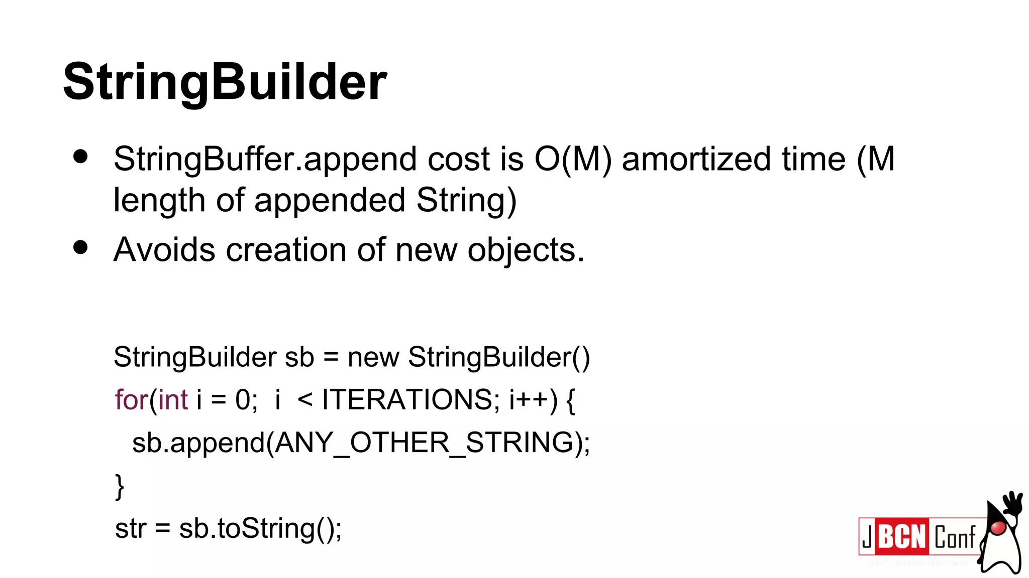 StringBuilder
• StringBuffer.append cost is O(M) amortized time (M
length of appended String)
• Avoids creation of new objects.
StringBuilder sb = new StringBuilder()
for(int i = 0; i < ITERATIONS; i++) {
sb.append(ANY_OTHER_STRING);
}
str = sb.toString();
 