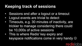 Keeping track of sessions
• Sessions end after a logout or a timeout
• Logout events are trivial to detect
• Timeouts, e.g. 30 minutes of inactivity, are
trickier to manage considering there could
be 10,000s of active sessions
• This is where Redis' key expiry and
keyspace notifications come in very handy 
 