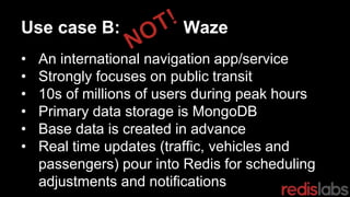 Use case B: Waze
• An international navigation app/service
• Strongly focuses on public transit
• 10s of millions of users during peak hours
• Primary data storage is MongoDB
• Base data is created in advance
• Real time updates (traffic, vehicles and
passengers) pour into Redis for scheduling
adjustments and notifications
 