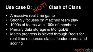 Use case D: Clash of Clans
• A massive real time game
• Strongly focuses on matched team play
• 1000s of teams with 100s of members
• Primary data storage is MongoDB
• Match progress is sieved through Redis for
real time resources status, leaderboards and
scoring
 