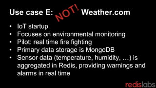 Use case E: Weather.com
• IoT startup
• Focuses on environmental monitoring
• Pilot: real time fire fighting
• Primary data storage is MongoDB
• Sensor data (temperature, humidity, …) is
aggregated in Redis, providing warnings and
alarms in real time
 