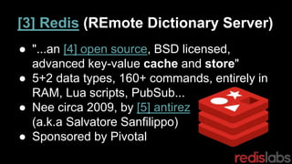 ● "...an [4] open source, BSD licensed,
advanced key-value cache and store"
● 5+2 data types, 160+ commands, entirely in
RAM, Lua scripts, PubSub...
● Nee circa 2009, by [5] antirez
(a.k.a Salvatore Sanfilippo)
● Sponsored by Pivotal
[3] Redis (REmote Dictionary Server)
 