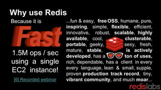 OSS, humane, pure,
flexible, efficient,
scalable, highly
clusterable,
sexy, fresh,
is actively
ton of uses,
has a client in every
lean & small, supple,
track record, tiny,
and much moar...
...fun & easy, free
inspiring, simple,
innovative, robust,
available, cool,
portable, geeky,
mature, stable,
developed, has a
rich, dependable,
every language,
proven production
vibrant community,
Why use Redis
❤❤1.5M ops / sec
using a single
EC2 instance!
[6] Recorded webinar
Because it is
 