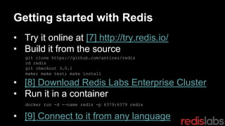 Getting started with Redis
• Try it online at [7] http://try.redis.io/
• Build it from the source
• [8] Download Redis Labs Enterprise Cluster
• Run it in a container
• [9] Connect to it from any language
git clone https://github.com/antirez/redis
cd redis
git checkout 3.0.1
make; make test; make install
docker run -d --name redis -p 6379:6379 redis
 