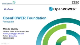 © 2015 IBM Corporation
OpenPOWER Foundation
An update
Mandie Quartly
Linux on Power technical lead UK&I
mandie_quartly@uk.ibm.com
Twitter: @mandieq
020 8818 5283
#LoPnow
 