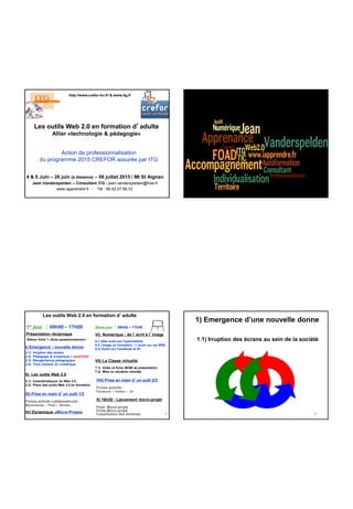 Les outils Web 2.0 en formation d’adulte
Allier «technologie & pédagogie»
4 & 5 Juin – 26 juin (à distance) – 06 juillet 2015 / Mt St Aignan
Jean Vanderspelden – Consultant ITG - jean.vanderspelden@free.fr
www.iapprendre.fr - Tél : 06.42.27.59.72.
http://www.crefor-hn.fr/ & www.itg.fr
Action de professionnalisation
du programme 2015 CREFOR assurée par ITG
2
IV) Dynamique «Micro-Projet»
Les outils Web 2.0 en formation d’adulte
3
1er jour : 09h00 – 17h00
Présentation réciproque
Retour fiche 1 «Auto-questionnement»
I) Emergence : nouvelle donne
2.1) Irruption des écrans
2.2) Pédagogie & numérique > versFOAD
2.3) Réingéniering pédagogique
2.4) Trois impacts du numérique
II) Les outils Web 2.0
3.1) Caractéristiques du Web 2.0
3.2) Place des outils Web 2.0 en formation
VII) La Classe virtuelle
7.1) Vidéo et fiche iBOM de présentation
7.2) Mise en situation simulée
X) 16h30 : Lancement micro-projet
Prezi Micro-projet
Fiche Micro-projet
Constitution des binômes
2ème jour : 09h00 – 17h00
VI) Numérique : de l’écrit à l’image
6.1 )Des mots aux hypermédias
6.2 ) Image en formation ; > zoom sur les RSN
6.3) Zoom sur Facebook et G+
VIII) Prise en main d’un outil 2/2
Fiches activité :
Facebook – Twitter – G+
III) Prise en main d’un outil 1/2
Fiches activité collaboraticiels :
Mindmeister – Prezi – Wordle
4
1) Emergence d’une nouvelle donne
1.1) Irruption des écrans au sein de la société
 