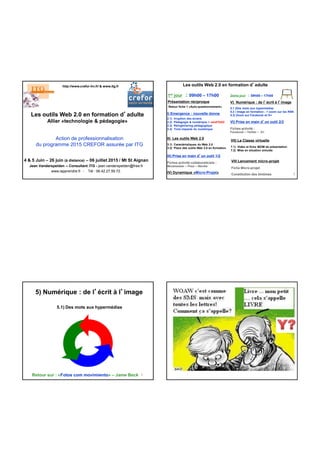 Les outils Web 2.0 en formation d’adulte
Allier «technologie & pédagogie»
4 & 5 Juin – 26 juin (à distance) – 06 juillet 2015 / Mt St Aignan
Jean Vanderspelden – Consultant ITG - jean.vanderspelden@free.fr
www.iapprendre.fr - Tél : 06.42.27.59.72.
http://www.crefor-hn.fr/ & www.itg.fr
Action de professionnalisation
du programme 2015 CREFOR assurée par ITG
IV) Dynamique «Micro-Projet»
Les outils Web 2.0 en formation d’adulte
2
1er jour : 09h00 – 17h00
Présentation réciproque
Retour fiche 1 «Auto-questionnement»
I) Emergence : nouvelle donne
2.1) Irruption des écrans
2.2) Pédagogie & numérique > versFOAD
2.3) Réingéniering pédagogique
2.4) Trois impacts du numérique
II) Les outils Web 2.0
3.1) Caractéristiques du Web 2.0
3.2) Place des outils Web 2.0 en formation
VII) La Classe virtuelle
7.1) Vidéo et fiche iBOM de présentation
7.2) Mise en situation simulée
VIII Lancement micro-projet
Fiche Micro-projet
Constitution des binômes
2ème jour : 09h00 – 17h00
V) Numérique : de l’écrit à l’image
5.1 )Des mots aux hypermédias
5.2 ) Image en formation ; > zoom sur les RSN
5.3) Zoom sur Facebook et G+
VI) Prise en main d’un outil 2/2
Fiches activité :
Facebook – Twitter – G+
III) Prise en main d’un outil 1/2
Fiches activité collaboraticiels :
Mindmeister – Prezi – Wordle
3
5) Numérique : de l’écrit à l’image
5.1) Des mots aux hypermédias
Retour sur : «Fotos com movimiento» – Jame Beck
 