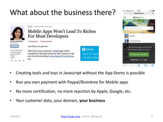 7/8/2015 https://orga.zone - twitter: @orgaralf 11
What about the business there?
• Creating tools and toys in Javascript without the App Stores is possible
• Run you own payment with Paypal/Braintree for Mobile apps
• No more certification, no more rejection by Apple, Google, etc.
• Your customer data, your domain, your business
 