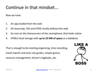 7/8/2015 https://orga.zone - twitter: @orgaralf 8
Continue in that mindset...
Now we have:
1. An app loaded from the web
2. All Javascript, CSS and HTML locally without the web
3. An icon on the Homescreen of the smartphone, that looks native
4. HTML5 local storage with up to 25 MB of space as a database
That is enough to do meeting organizing, time recording,
travel reports and even city guides, simple games,
resource management, drivers‘s logbooks, etc.
 