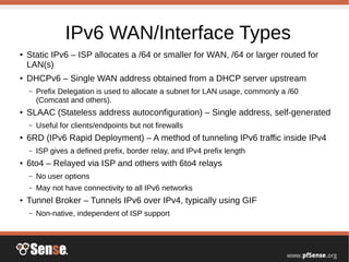 IPv6 WAN/Interface Types
● Static IPv6 – ISP allocates a /64 or smaller for WAN, /64 or larger routed for
LAN(s)
●
DHCPv6 – Single WAN address obtained from a DHCP server upstream
– Prefix Delegation is used to allocate a subnet for LAN usage, commonly a /60
(Comcast and others).
● SLAAC (Stateless address autoconfiguration) – Single address, self-generated
– Useful for clients/endpoints but not firewalls
● 6RD (IPv6 Rapid Deployment) – A method of tunneling IPv6 traffic inside IPv4
– ISP gives a defined prefix, border relay, and IPv4 prefix length
● 6to4 – Relayed via ISP and others with 6to4 relays
– No user options
– May not have connectivity to all IPv6 networks
● Tunnel Broker – Tunnels IPv6 over IPv4, typically using GIF
– Non-native, independent of ISP support
 