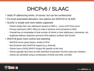DHCPv6 / SLAAC
● Static IP addressing works, of course, but can be cumbersome
● For local automated allocation, two options are DHCPv6 or SLAAC
● SLAAC is simple and more widely supported
– Clients assign their own addresses (based on MAC […]:xxxx:xxFF:Fexx:xxxx)
– Privacy extensions (RFC 4941) to make it dynamic and not based on MAC
– Firewall has no knowledge of total number of clients or their addresses, hostnames, etc.
– Duplicate Address Detection prevents IPv6 address conflicts with SLAAC
● DHCPv6 gives more control and reporting
– DHCPv6 server gives leases, similar to IPv4
– Not all clients have DHCPv6 support (e.g. Android)
– Clients have a DUID (DHCP Unique ID) specific to the host
– Clients typically also have an IAID (Interface Association ID) that varies per interface
– Clients are identified using a combination of DUID and IAID, not MAC
 