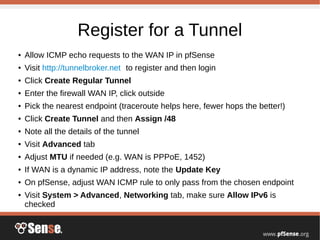 Register for a Tunnel
● Allow ICMP echo requests to the WAN IP in pfSense
● Visit http://tunnelbroker.net to register and then login
● Click Create Regular Tunnel
● Enter the firewall WAN IP, click outside
● Pick the nearest endpoint (traceroute helps here, fewer hops the better!)
● Click Create Tunnel and then Assign /48
● Note all the details of the tunnel
● Visit Advanced tab
● Adjust MTU if needed (e.g. WAN is PPPoE, 1452)
● If WAN is a dynamic IP address, note the Update Key
● On pfSense, adjust WAN ICMP rule to only pass from the chosen endpoint
● Visit System > Advanced, Networking tab, make sure Allow IPv6 is
checked
 