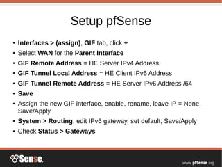 Setup pfSense
● Interfaces > (assign), GIF tab, click +
● Select WAN for the Parent Interface
● GIF Remote Address = HE Server IPv4 Address
● GIF Tunnel Local Address = HE Client IPv6 Address
● GIF Tunnel Remote Address = HE Server IPv6 Address /64
● Save
● Assign the new GIF interface, enable, rename, leave IP = None,
Save/Apply
● System > Routing, edit IPv6 gateway, set default, Save/Apply
● Check Status > Gateways
 