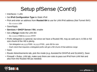 Setup pfSense (Cont'd)
●
Interfaces > LAN
●
Set IPv6 Configuration Type to Static IPv6
●
Pick and enter an address from Routed /64 to use for LAN IPv6 address (Not Tunnel /64!!)
– Ex: x:x:x:x::1/64
●
Save/Apply
●
Services > DHCP Server / RA, enable
●
Set a Range inside the LAN /64
– Ex: x:x:x:x::F000 to x:x:x:x::FFFF
●
Prefix delegation is optional, but since we have a Routed /48, may as well use it. A /56 or /52
size chunk of the /48 is plenty.
– Set delegation as y:y:y:F000:: to y:y:y:FF00::, pick /60 for size
– Each client that requests a delegated prefix will get a /60 chunk of that address range
●
Save
● Router Advertisements tab, pick the mode (e.g. Assisted for DHVPv6 and SLAAAC), Save
●
Firewall > Rules, LAN tab, make sure there are rules to pass out IPv6 from LAN Net and
also from the Routed /48 (as needed)
 