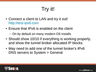 Try it!
● Connect a client to LAN and try it out!
http://test-ipv6.com
● Ensure that IPv6 is enabled on the client
– On by default on many modern OS installs
● Should show 10/10 if everything is working properly,
and show the tunnel broker allocated IP blocks
● May need to add one of the tunnel broker's IPv6
DNS servers to System > General
 