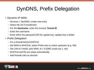 DynDNS, Prefix Delegation
● Dynamic IP WAN:
– Services > DynDNS, create new entry
– Select HE.net Tunnelbroker
– For the Hostname, enter the numeric Tunnel ID
– Enter the username
– Enter either the password OR the update key. Update key is better.
● Prefix Delegation
– For a firewall behind DHCPv6
– Set WAN to DHCPv6, select Prefix size to match upstream (e.g. /60)
– Set LAN to Track6, pick WAN, id = 0 (DMZ could use 1, etc)
– DHCPv6 and RA are setup automatically
– Add firewall rules as desired
 