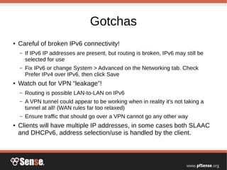 Gotchas
● Careful of broken IPv6 connectivity!
– If IPv6 IP addresses are present, but routing is broken, IPv6 may still be
selected for use
– Fix IPv6 or change System > Advanced on the Networking tab. Check
Prefer IPv4 over IPv6, then click Save
● Watch out for VPN “leakage”!
– Routing is possible LAN-to-LAN on IPv6
– A VPN tunnel could appear to be working when in reality it's not taking a
tunnel at all! (WAN rules far too relaxed)
– Ensure traffic that should go over a VPN cannot go any other way
● Clients will have multiple IP addresses, in some cases both SLAAC
and DHCPv6, address selection/use is handled by the client.
 