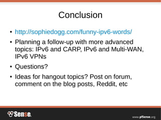 Conclusion
● http://sophiedogg.com/funny-ipv6-words/
● Planning a follow-up with more advanced
topics: IPv6 and CARP, IPv6 and Multi-WAN,
IPv6 VPNs
● Questions?
● Ideas for hangout topics? Post on forum,
comment on the blog posts, Reddit, etc
 