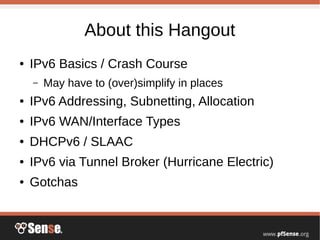 About this Hangout
● IPv6 Basics / Crash Course
– May have to (over)simplify in places
● IPv6 Addressing, Subnetting, Allocation
● IPv6 WAN/Interface Types
● DHCPv6 / SLAAC
● IPv6 via Tunnel Broker (Hurricane Electric)
● Gotchas
 