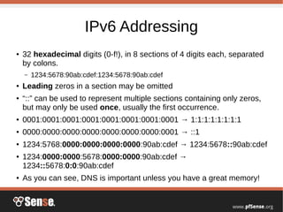 IPv6 Addressing
● 32 hexadecimal digits (0-f!), in 8 sections of 4 digits each, separated
by colons.
– 1234:5678:90ab:cdef:1234:5678:90ab:cdef
● Leading zeros in a section may be omitted
● “::” can be used to represent multiple sections containing only zeros,
but may only be used once, usually the first occurrence.
● 0001:0001:0001:0001:0001:0001:0001:0001 → 1:1:1:1:1:1:1:1
● 0000:0000:0000:0000:0000:0000:0000:0001 → ::1
● 1234:5768:0000:0000:0000:0000:90ab:cdef → 1234:5678::90ab:cdef
● 1234:0000:0000:5678:0000:0000:90ab:cdef →
1234::5678:0:0:90ab:cdef
● As you can see, DNS is important unless you have a great memory!
 