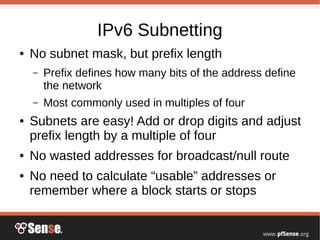 IPv6 Subnetting
● No subnet mask, but prefix length
– Prefix defines how many bits of the address define
the network
– Most commonly used in multiples of four
● Subnets are easy! Add or drop digits and adjust
prefix length by a multiple of four
● No wasted addresses for broadcast/null route
● No need to calculate “usable” addresses or
remember where a block starts or stops
 