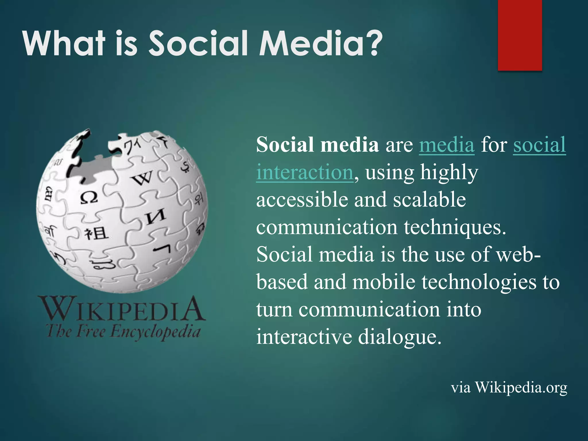 What is Social Media?
Social media are media for social
interaction, using highly
accessible and scalable
communication techniques.
Social media is the use of web-
based and mobile technologies to
turn communication into
interactive dialogue.
via Wikipedia.org
 