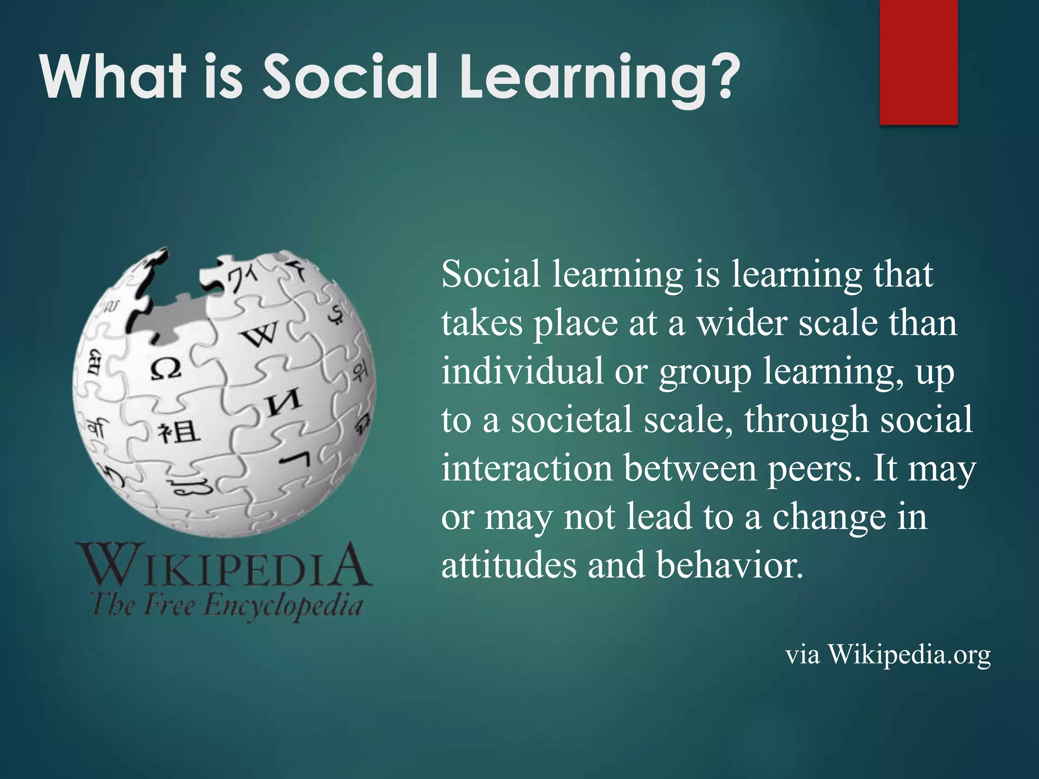 What is Social Learning?
Social learning is learning that
takes place at a wider scale than
individual or group learning, up
to a societal scale, through social
interaction between peers. It may
or may not lead to a change in
attitudes and behavior.
via Wikipedia.org
 