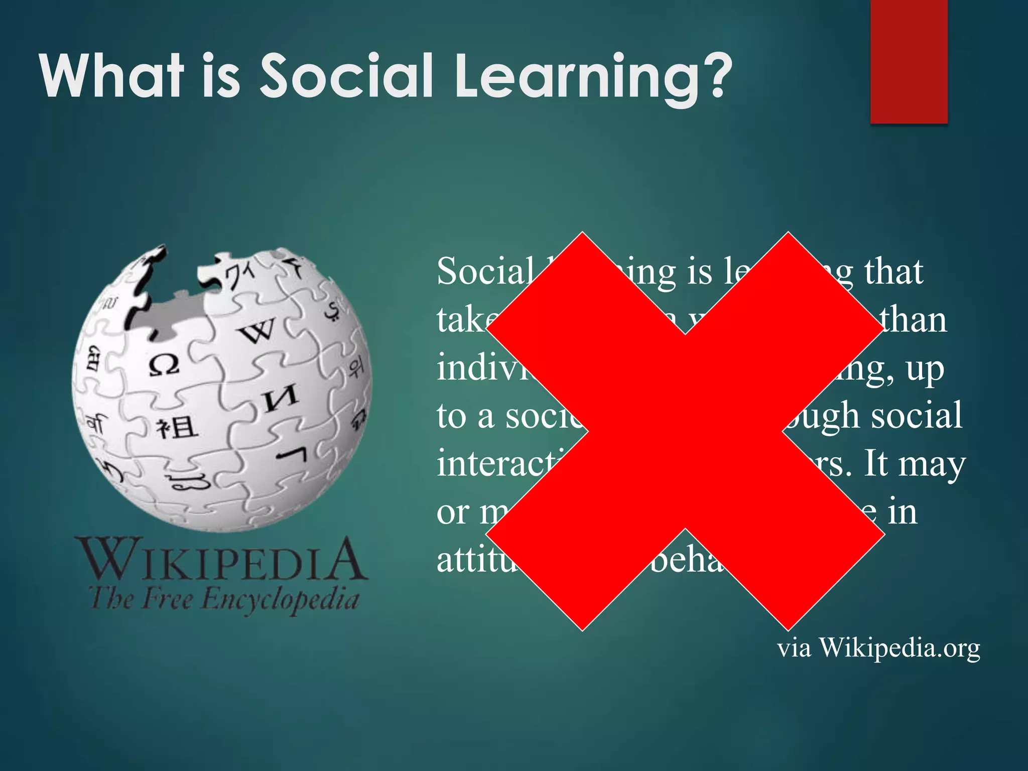 What is Social Learning?
Social learning is learning that
takes place at a wider scale than
individual or group learning, up
to a societal scale, through social
interaction between peers. It may
or may not lead to a change in
attitudes and behavior.
via Wikipedia.org
 