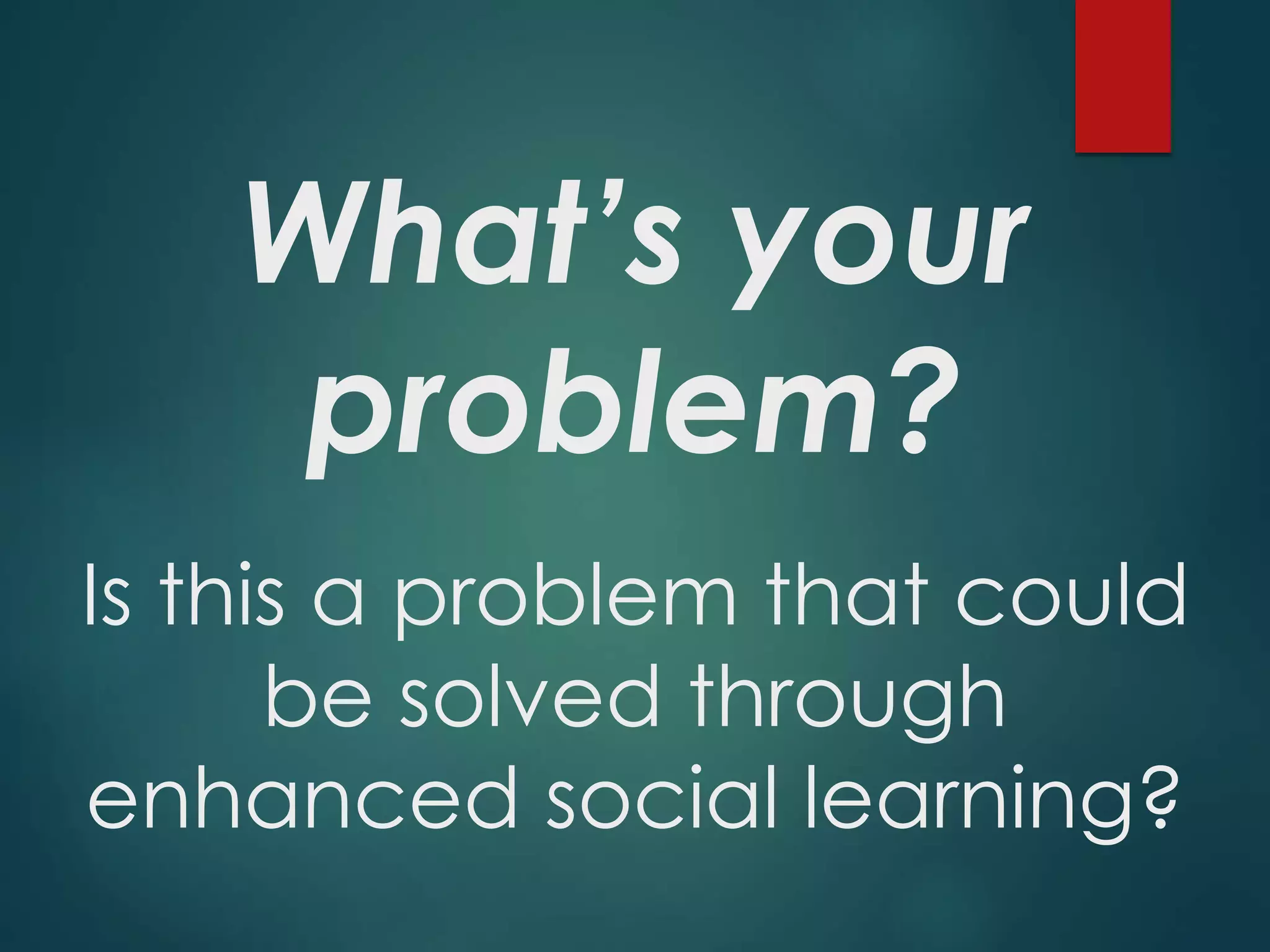 What’s your
problem?
Is this a problem that could
be solved through
enhanced social learning?
 