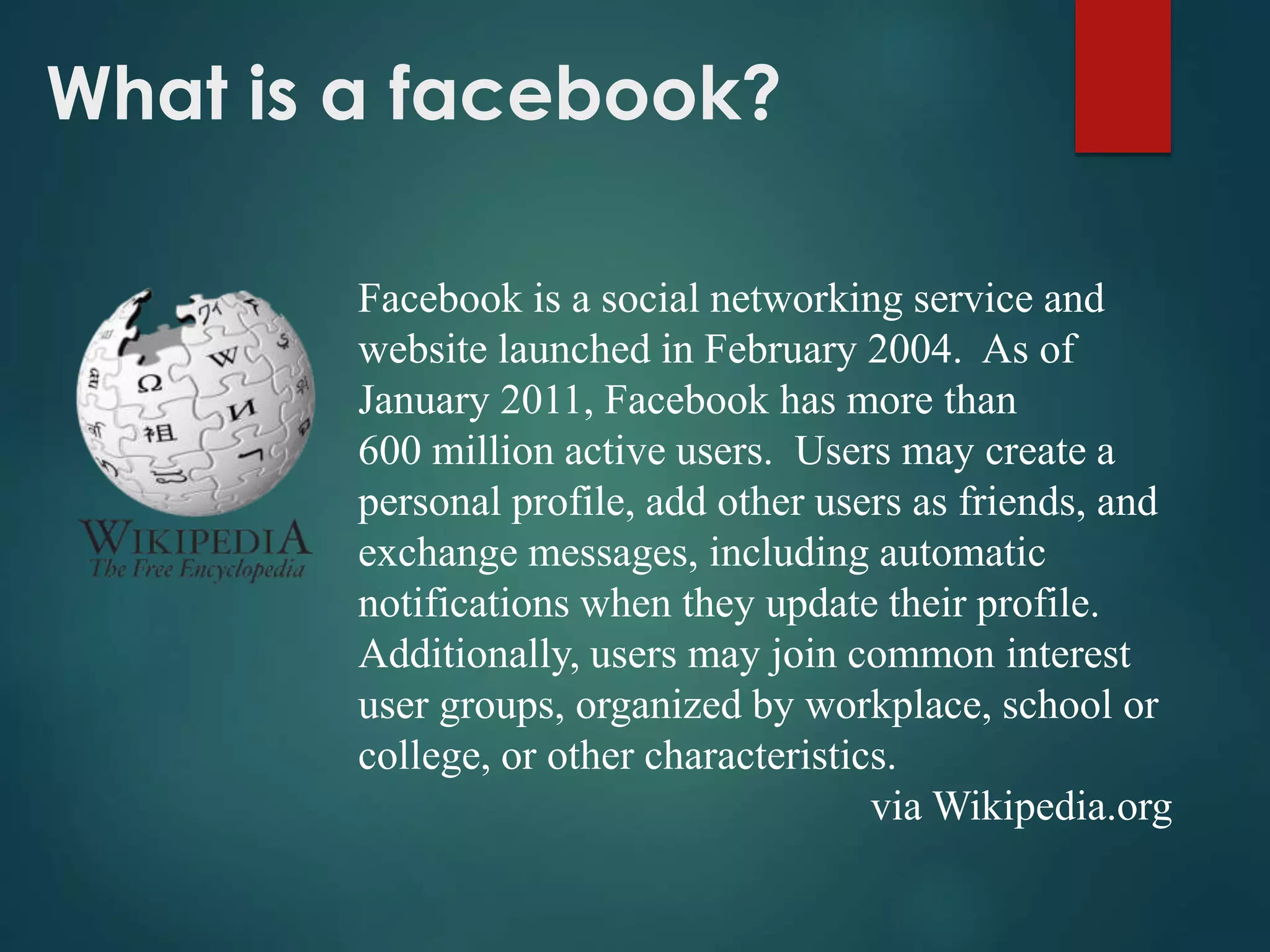 What is a facebook?
Facebook is a social networking service and
website launched in February 2004. As of
January 2011, Facebook has more than
600 million active users. Users may create a
personal profile, add other users as friends, and
exchange messages, including automatic
notifications when they update their profile.
Additionally, users may join common interest
user groups, organized by workplace, school or
college, or other characteristics.
via Wikipedia.org
 
