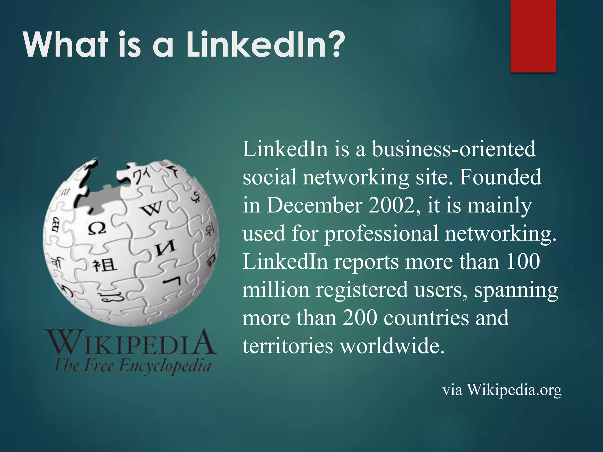 What is a LinkedIn?
LinkedIn is a business-oriented
social networking site. Founded
in December 2002, it is mainly
used for professional networking.
LinkedIn reports more than 100
million registered users, spanning
more than 200 countries and
territories worldwide.
via Wikipedia.org
 