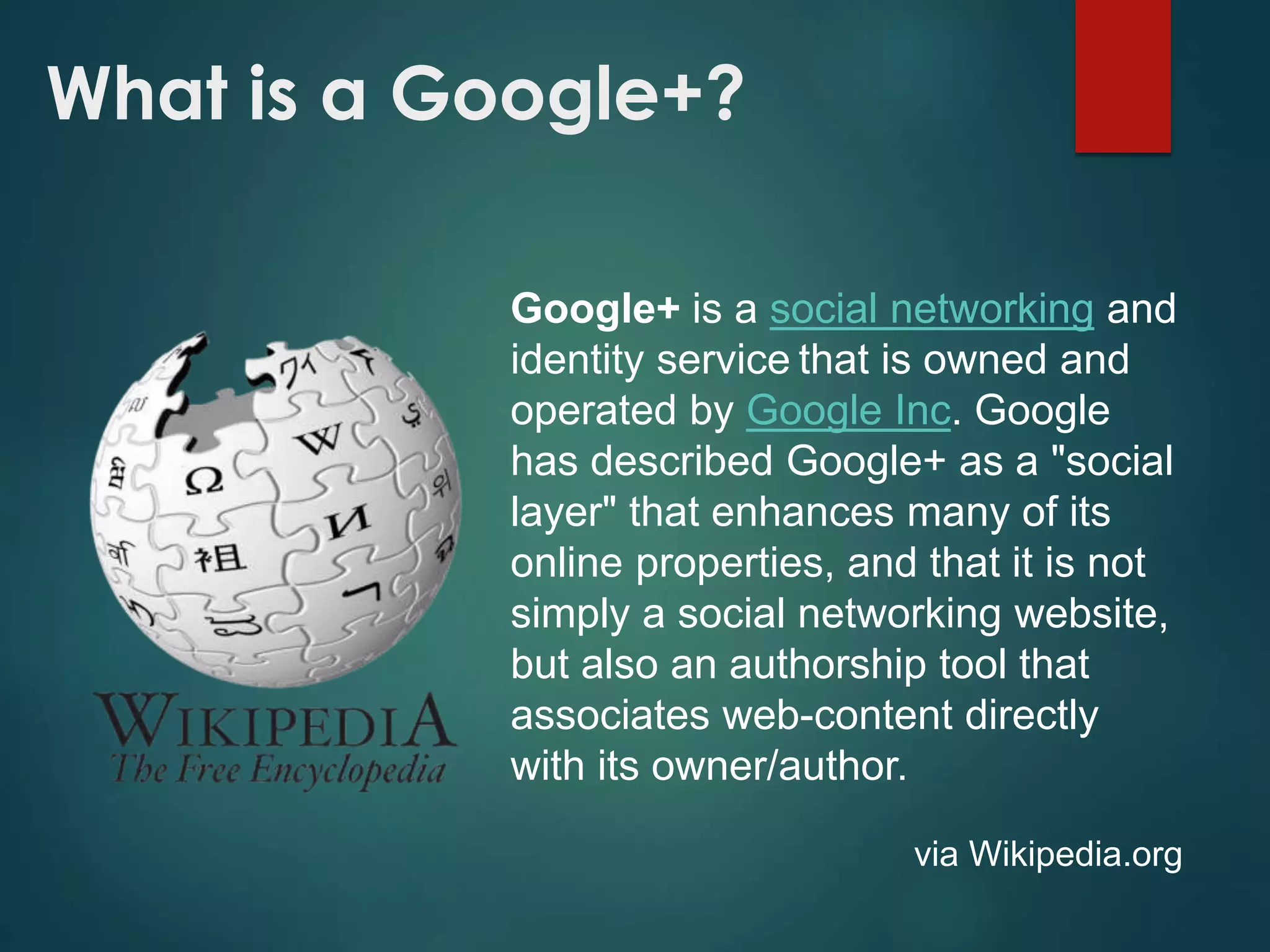 What is a Google+?
Google+ is a social networking and
identity service that is owned and
operated by Google Inc. Google
has described Google+ as a "social
layer" that enhances many of its
online properties, and that it is not
simply a social networking website,
but also an authorship tool that
associates web-content directly
with its owner/author.
via Wikipedia.org
 