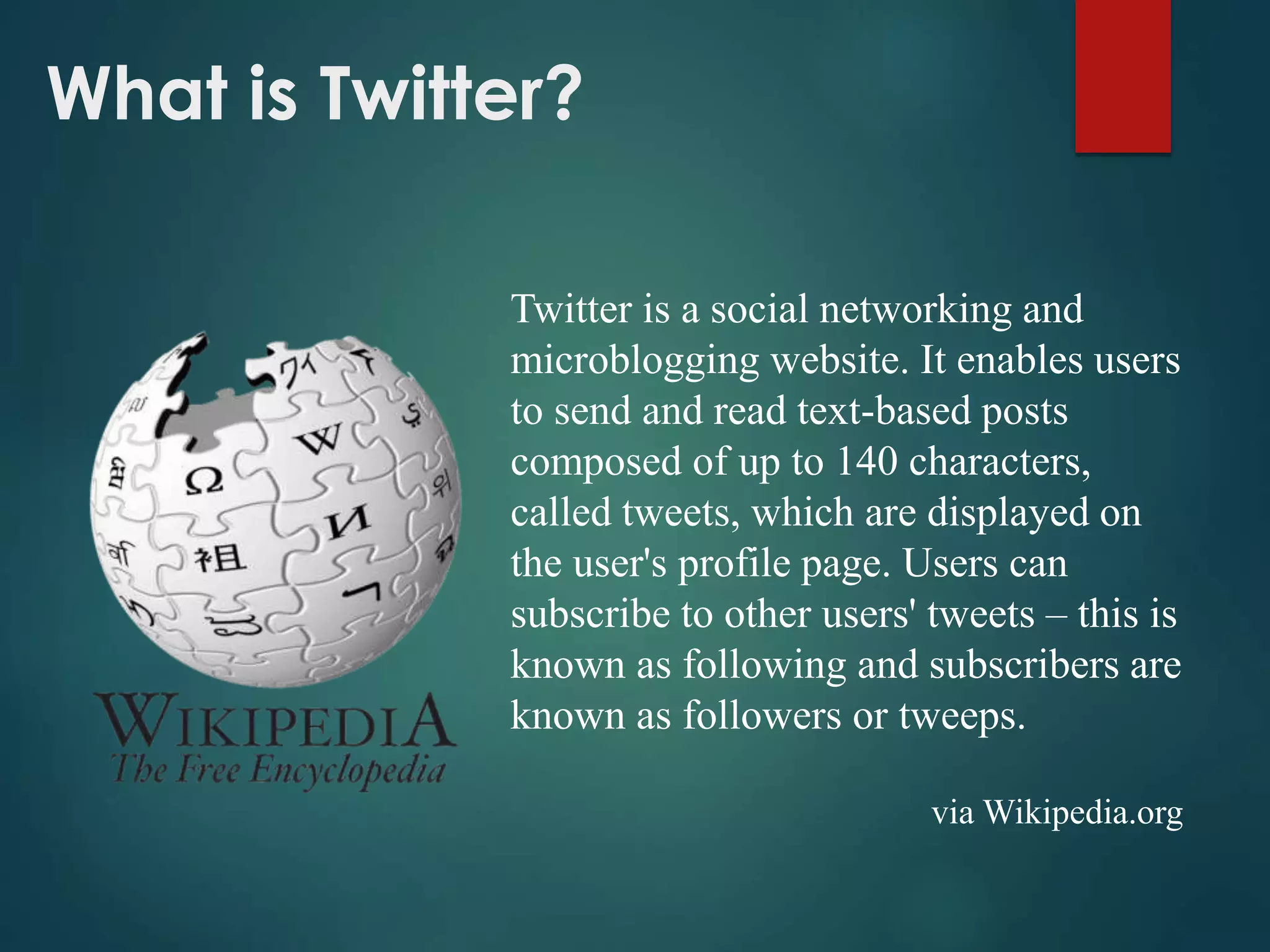 What is Twitter?
Twitter is a social networking and
microblogging website. It enables users
to send and read text-based posts
composed of up to 140 characters,
called tweets, which are displayed on
the user's profile page. Users can
subscribe to other users' tweets – this is
known as following and subscribers are
known as followers or tweeps.
via Wikipedia.org
 