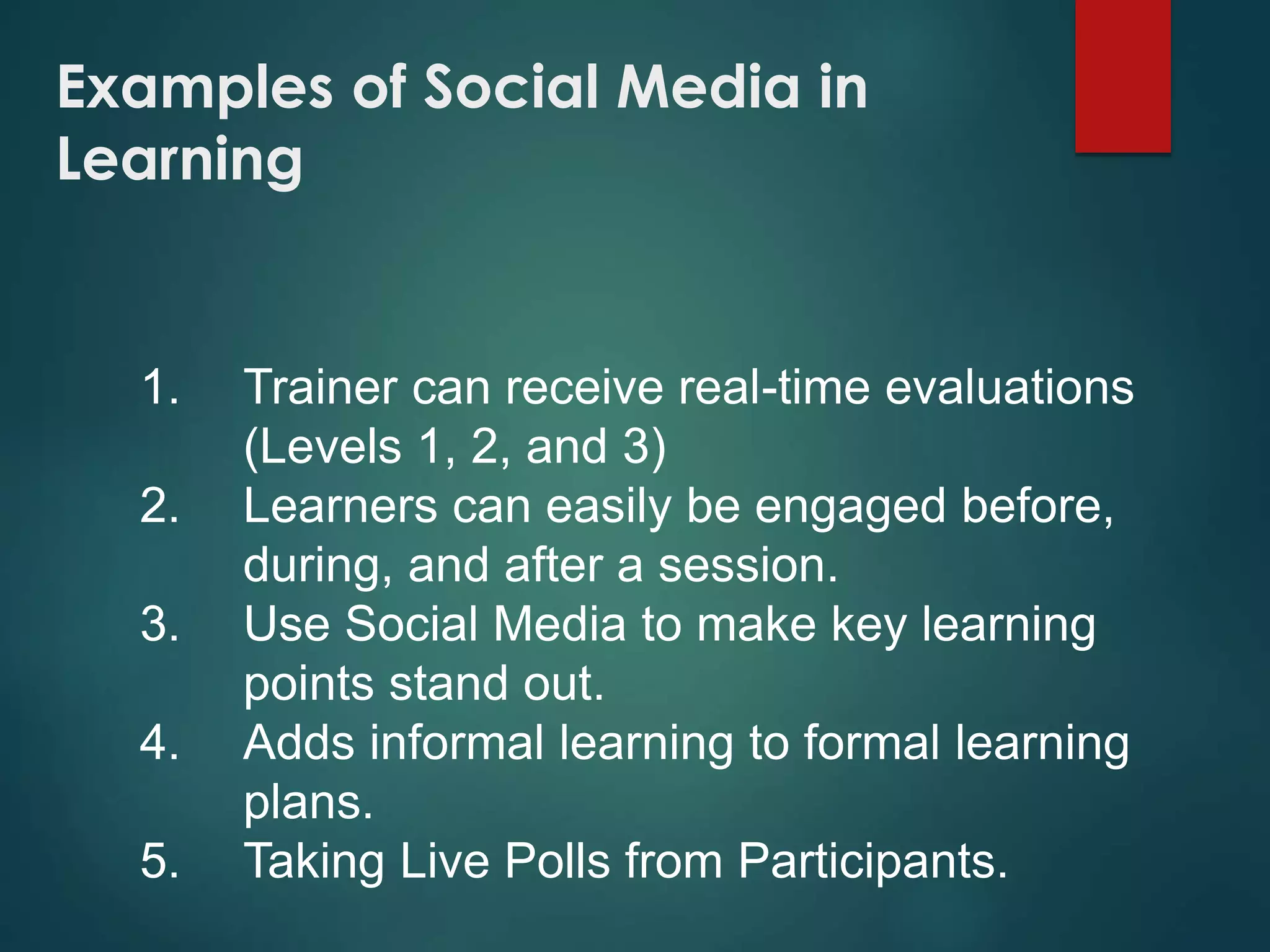 Examples of Social Media in
Learning
1. Trainer can receive real-time evaluations
(Levels 1, 2, and 3)
2. Learners can easily be engaged before,
during, and after a session.
3. Use Social Media to make key learning
points stand out.
4. Adds informal learning to formal learning
plans.
5. Taking Live Polls from Participants.
 