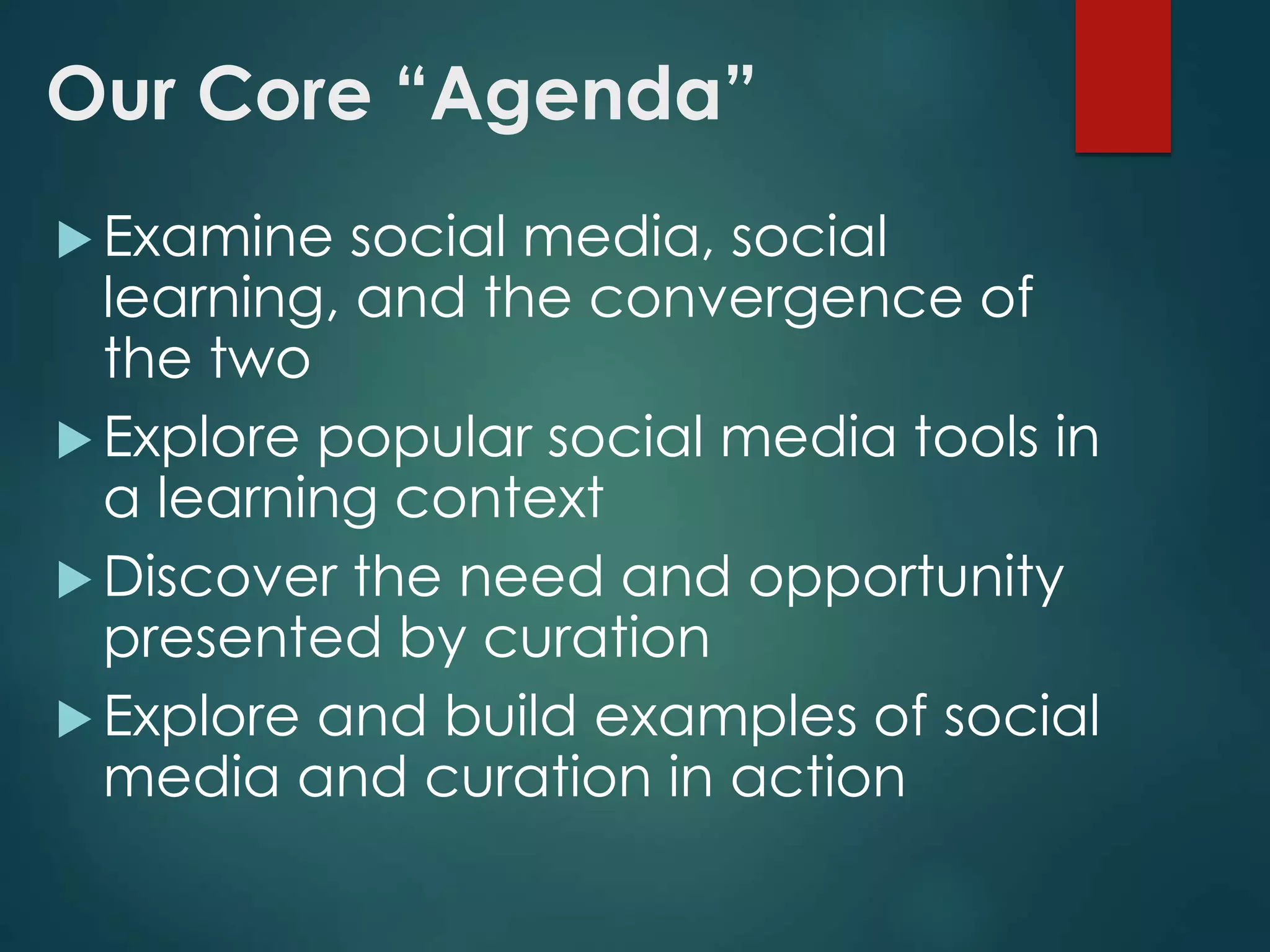 Our Core “Agenda”
 Examine social media, social
learning, and the convergence of
the two
 Explore popular social media tools in
a learning context
 Discover the need and opportunity
presented by curation
 Explore and build examples of social
media and curation in action
 