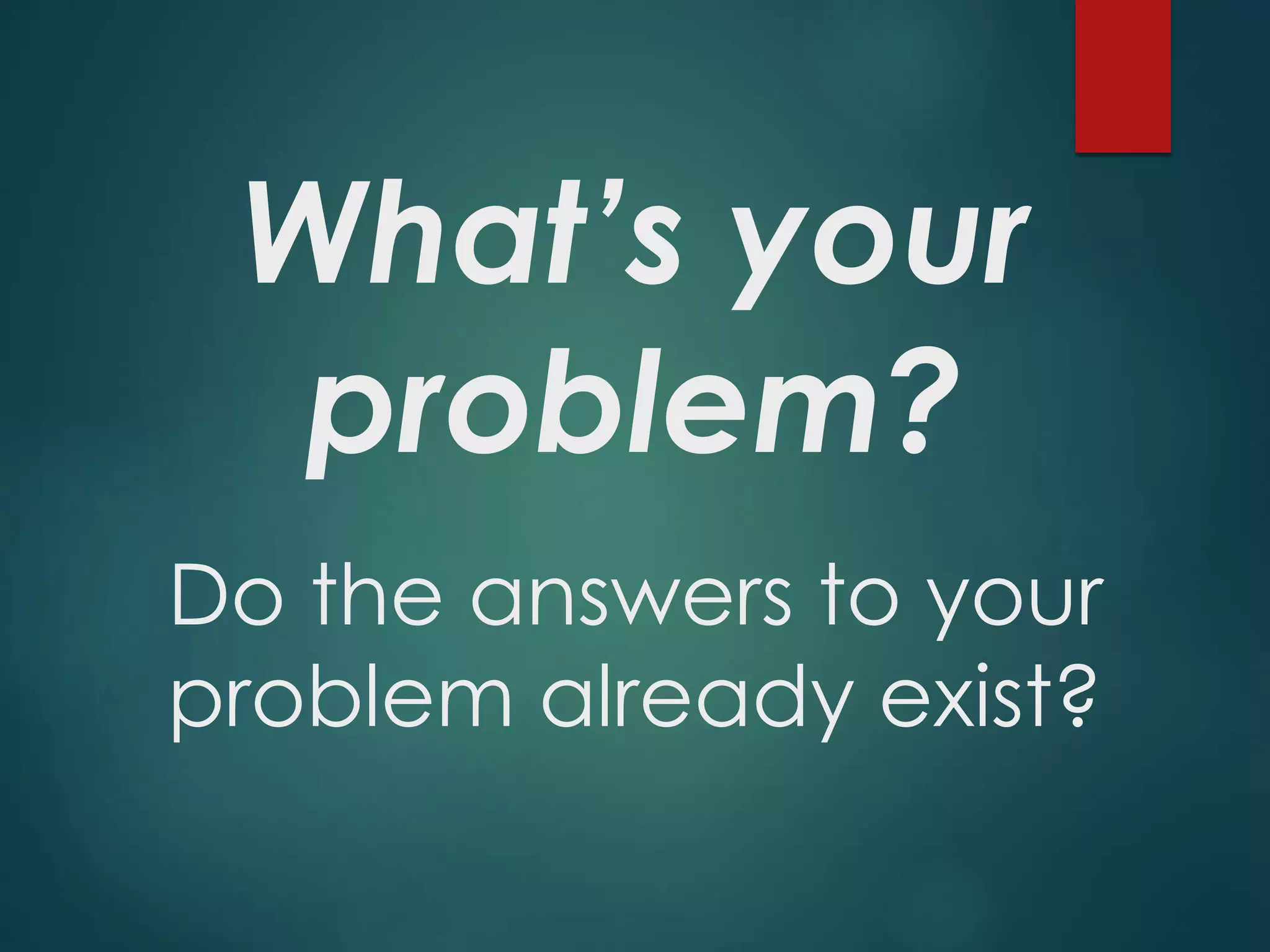 What’s your
problem?
Do the answers to your
problem already exist?
 