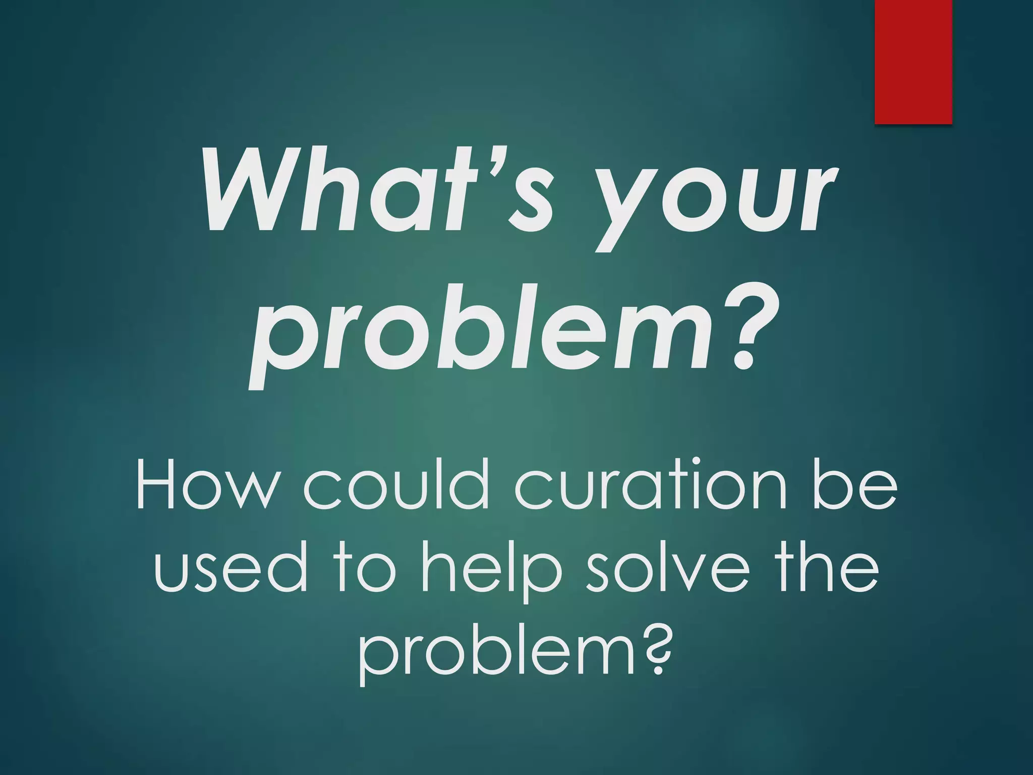 What’s your
problem?
How could curation be
used to help solve the
problem?
 