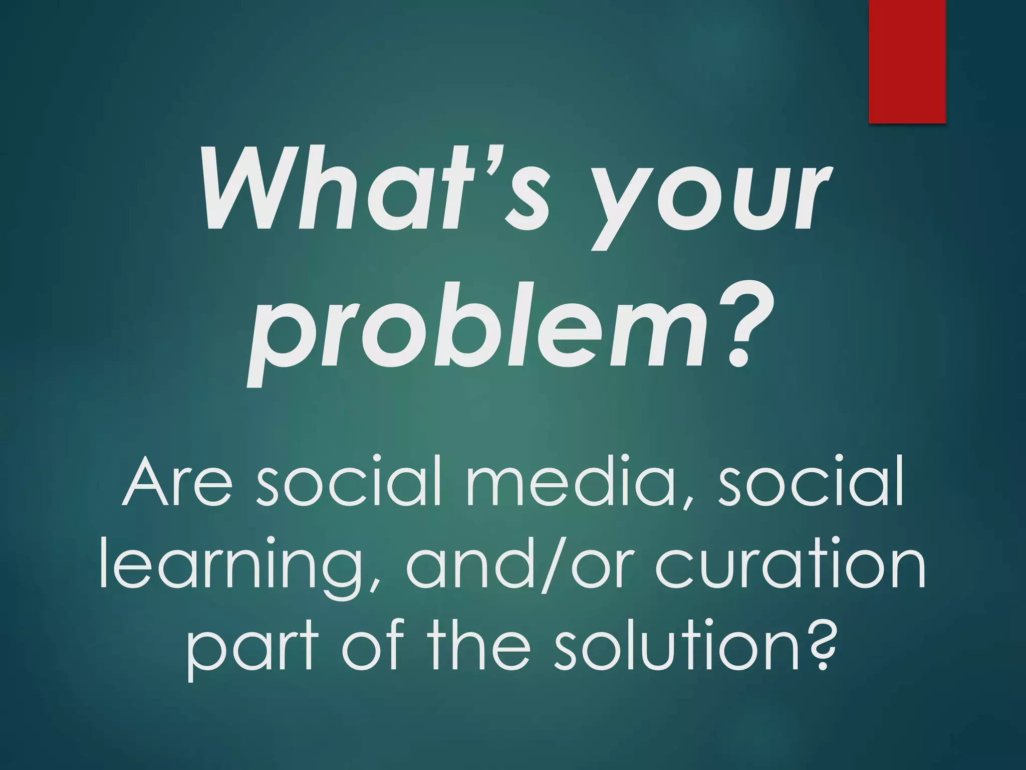 What’s your
problem?
Are social media, social
learning, and/or curation
part of the solution?
 