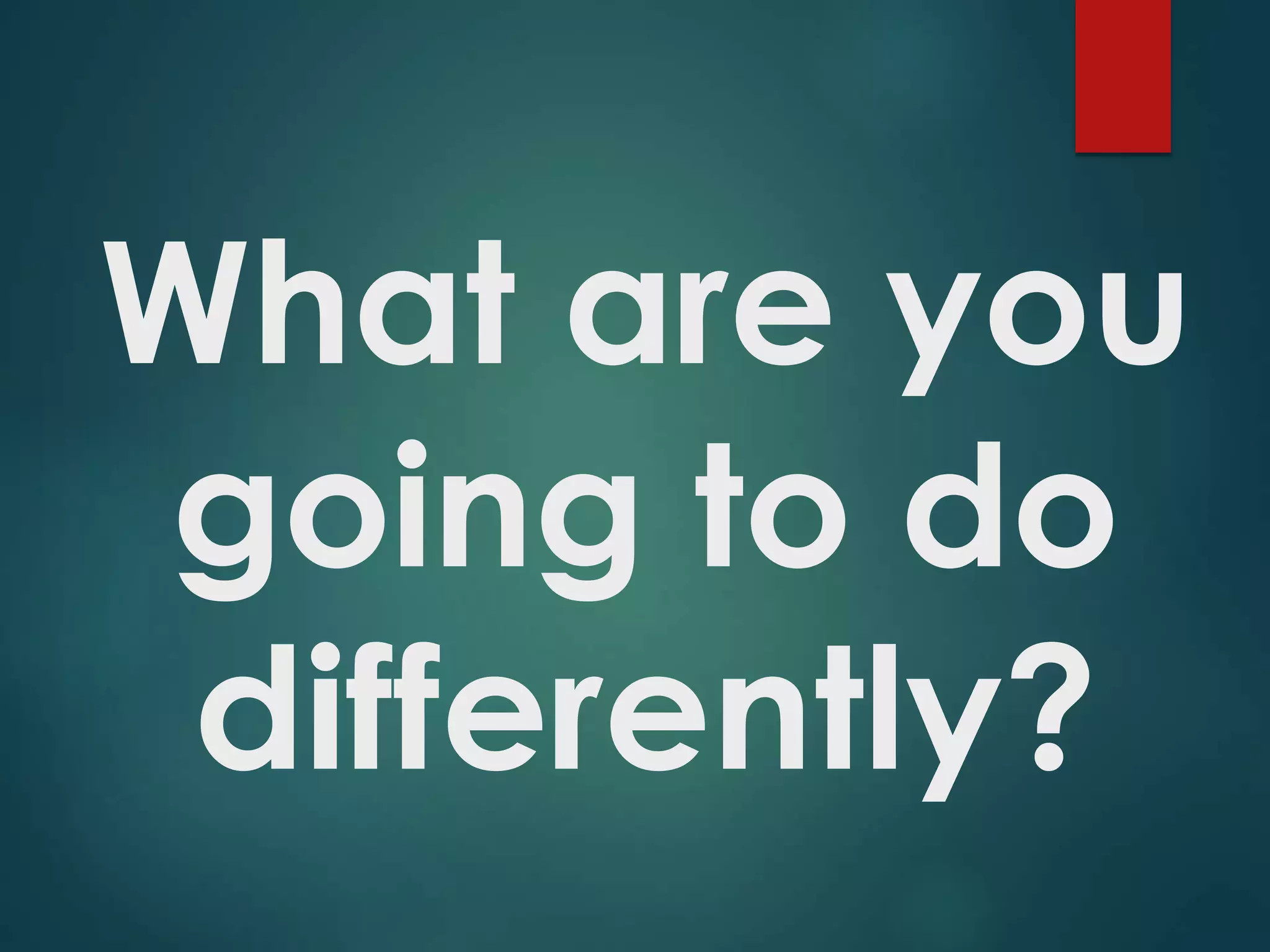 What are you
going to do
differently?
 