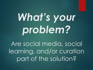 What’s your
problem?
Are social media, social
learning, and/or curation
part of the solution?
 