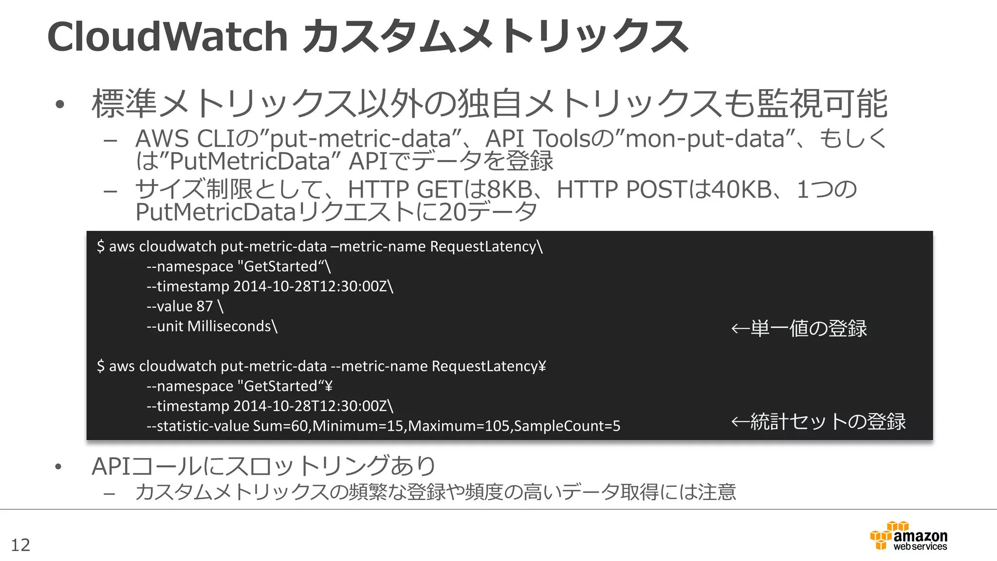 12
CloudWatch カスタムメトリックス
• 標準メトリックス以外の独自メトリックスも監視可能
– AWS CLIの”put-metric-data”、API Toolsの”mon-put-data”、もしく
は”PutMetricData” APIでデータを登録
– サイズ制限として、HTTP GETは8KB、HTTP POSTは40KB、1つの
PutMetricDataリクエストに20データ
• APIコールにスロットリングあり
– カスタムメトリックスの頻繁な登録や頻度の高いデータ取得には注意
$ aws cloudwatch put-metric-data –metric-name RequestLatency
--namespace "GetStarted“
--timestamp 2014-10-28T12:30:00Z
--value 87 
--unit Milliseconds
$ aws cloudwatch put-metric-data --metric-name RequestLatency¥
--namespace "GetStarted“¥
--timestamp 2014-10-28T12:30:00Z
--statistic-value Sum=60,Minimum=15,Maximum=105,SampleCount=5
←単一値の登録
←統計セットの登録
 