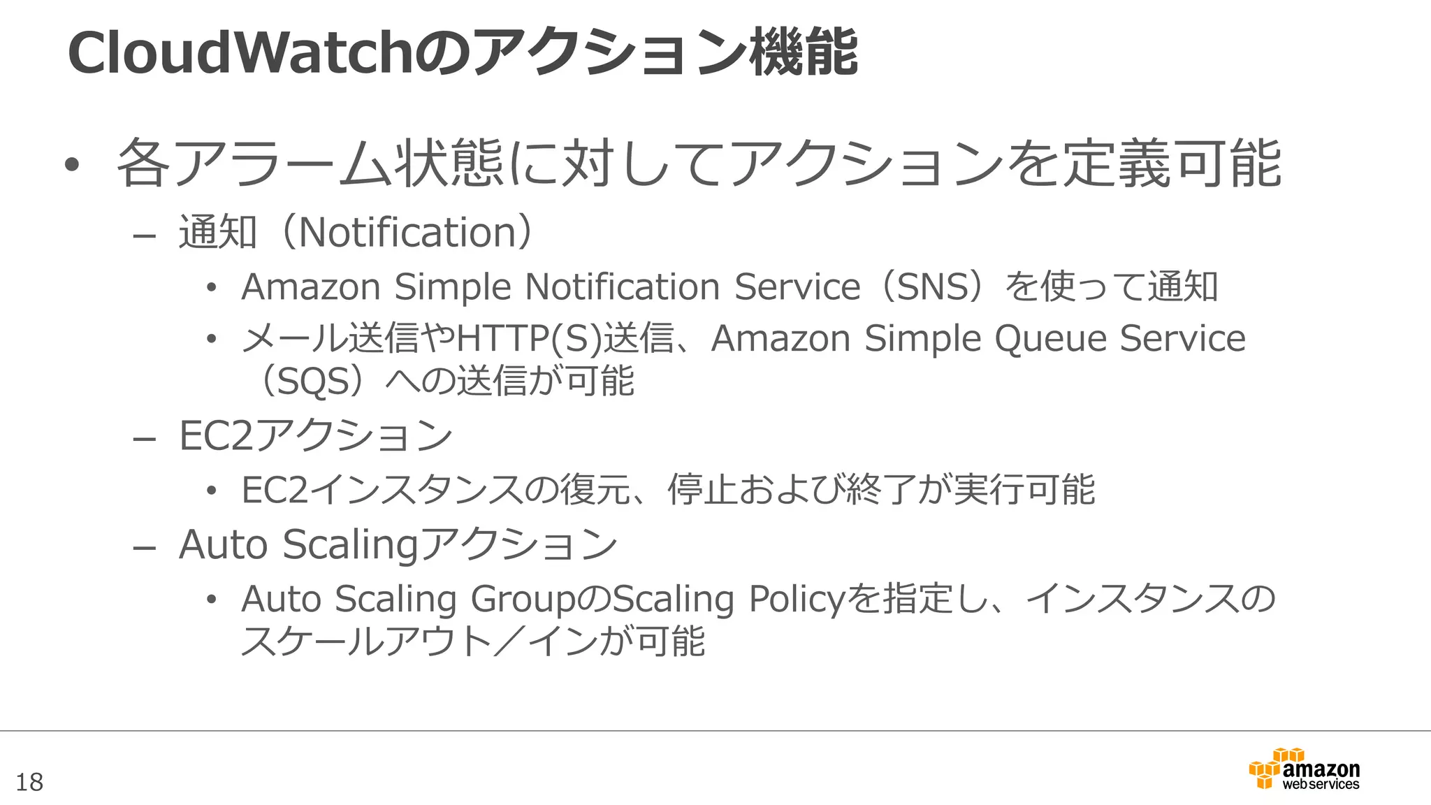 18
CloudWatchのアクション機能
• 各アラーム状態に対してアクションを定義可能
– 通知（Notification）
• Amazon Simple Notification Service（SNS）を使って通知
• メール送信やHTTP(S)送信、Amazon Simple Queue Service
（SQS）への送信が可能
– EC2アクション
• EC2インスタンスの復元、停止および終了が実行可能
– Auto Scalingアクション
• Auto Scaling GroupのScaling Policyを指定し、インスタンスの
スケールアウト／インが可能
 