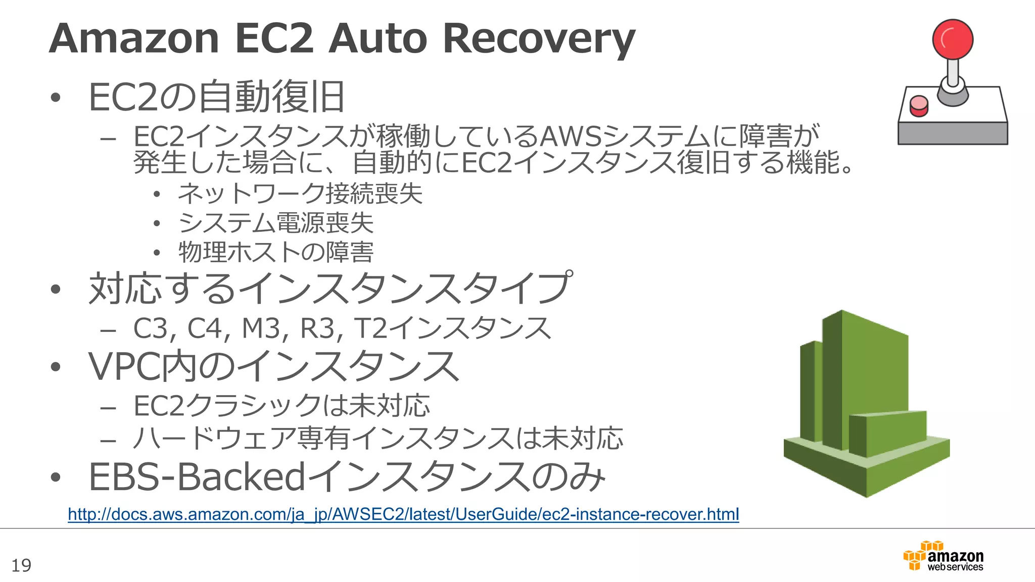 19
Amazon EC2 Auto Recovery
• EC2の自動復旧
– EC2インスタンスが稼働しているAWSシステムに障害が
発生した場合に、自動的にEC2インスタンス復旧する機能。
• ネットワーク接続喪失
• システム電源喪失
• 物理ホストの障害
• 対応するインスタンスタイプ
– C3, C4, M3, R3, T2インスタンス
• VPC内のインスタンス
– EC2クラシックは未対応
– ハードウェア専有インスタンスは未対応
• EBS-Backedインスタンスのみ
http://docs.aws.amazon.com/ja_jp/AWSEC2/latest/UserGuide/ec2-instance-recover.html
 
