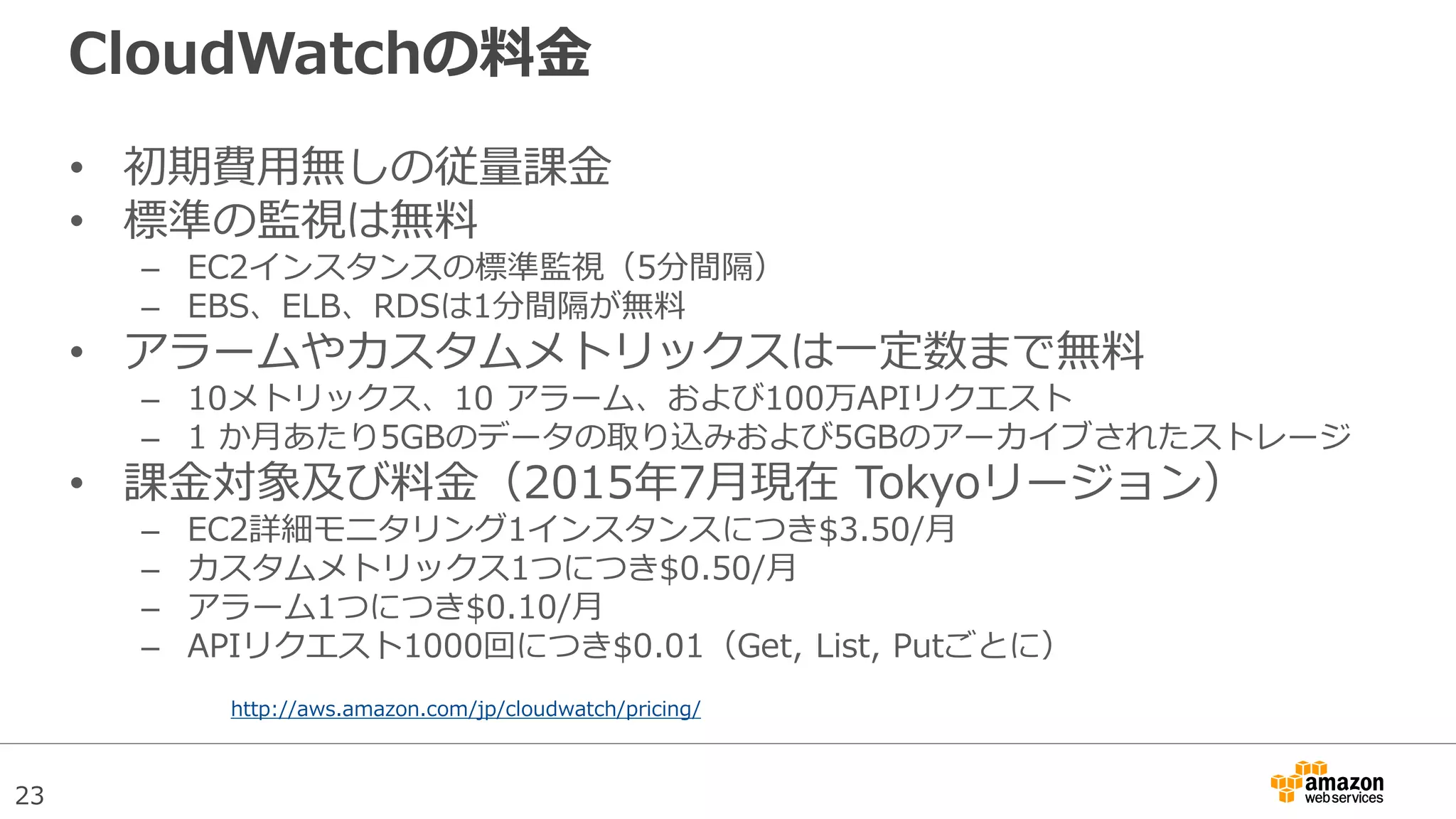 23
CloudWatchの料金
• 初期費用無しの従量課金
• 標準の監視は無料
– EC2インスタンスの標準監視（5分間隔）
– EBS、ELB、RDSは1分間隔が無料
• アラームやカスタムメトリックスは一定数まで無料
– 10メトリックス、10 アラーム、および100万APIリクエスト
– 1 か月あたり5GBのデータの取り込みおよび5GBのアーカイブされたストレージ
• 課金対象及び料金（2015年7月現在 Tokyoリージョン）
– EC2詳細モニタリング1インスタンスにつき$3.50/月
– カスタムメトリックス1つにつき$0.50/月
– アラーム1つにつき$0.10/月
– APIリクエスト1000回につき$0.01（Get, List, Putごとに）
http://aws.amazon.com/jp/cloudwatch/pricing/
 