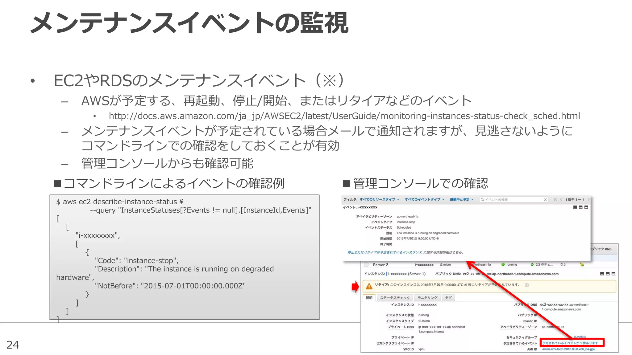 24
メンテナンスイベントの監視
• EC2やRDSのメンテナンスイベント（※）
– AWSが予定する、再起動、停止/開始、またはリタイアなどのイベント
• http://docs.aws.amazon.com/ja_jp/AWSEC2/latest/UserGuide/monitoring-instances-status-check_sched.html
– メンテナンスイベントが予定されている場合メールで通知されますが、見逃さないように
コマンドラインでの確認をしておくことが有効
– 管理コンソールからも確認可能
$ aws ec2 describe-instance-status ¥
--query "InstanceStatuses[?Events != null].[InstanceId,Events]"
[
[
"i-xxxxxxxx",
[
{
"Code": "instance-stop",
"Description": "The instance is running on degraded
hardware",
"NotBefore": "2015-07-01T00:00:00.000Z"
}
]
]
]
■コマンドラインによるイベントの確認例 ■管理コンソールでの確認
 