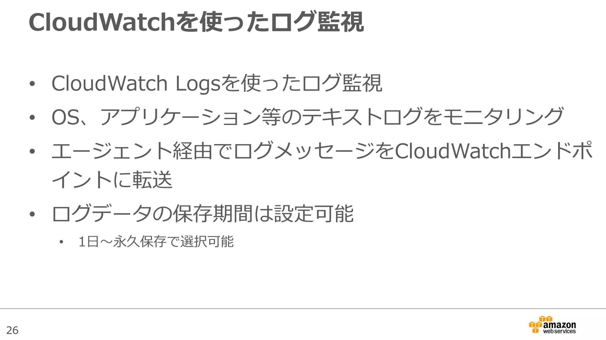 26
CloudWatchを使ったログ監視
• CloudWatch Logsを使ったログ監視
• OS、アプリケーション等のテキストログをモニタリング
• エージェント経由でログメッセージをCloudWatchエンドポ
イントに転送
• ログデータの保存期間は設定可能
• 1日〜永久保存で選択可能
 